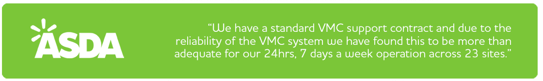 Asda- We have a standard VMC support contract and due to the reliability of the VMC system we have found this to be more than adequate for our 24hrs, 7 days a week operation across 23 sites